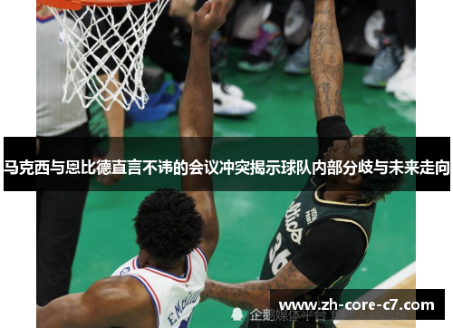 马克西与恩比德直言不讳的会议冲突揭示球队内部分歧与未来走向