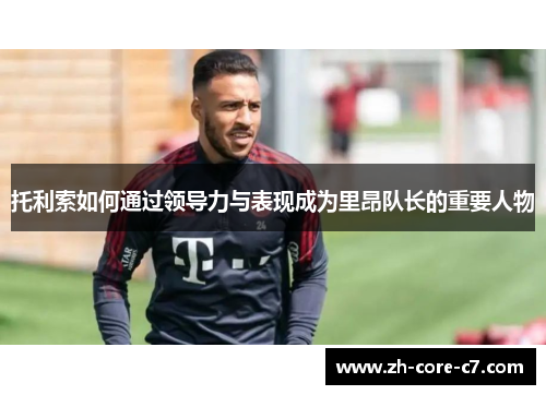 托利索如何通过领导力与表现成为里昂队长的重要人物