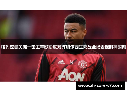 格列兹曼关键一击主宰欧协联对阵切尔西生死战全场表现封神时刻