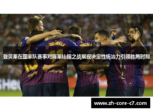 登贝莱在国家队赛事对阵莱比锡之战展现决定性统治力引领胜局时刻